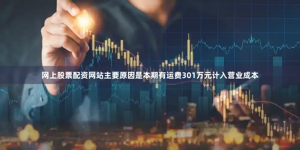 网上股票配资网站主要原因是本期有运费301万元计入营业成本