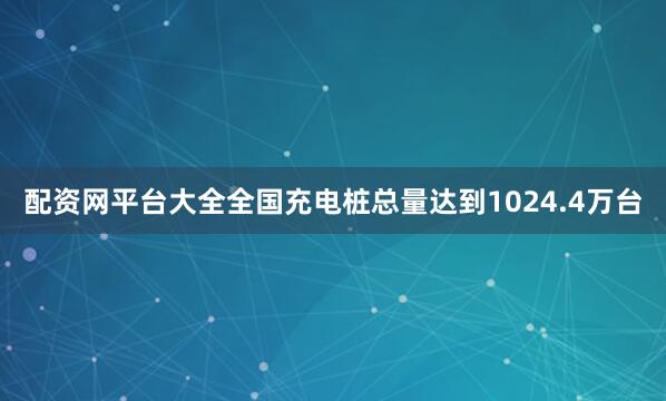 配资网平台大全全国充电桩总量达到1024.4万台