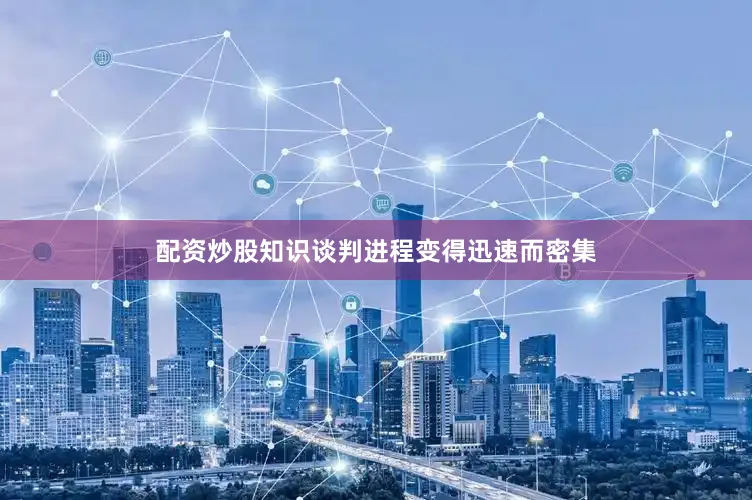配资炒股知识谈判进程变得迅速而密集