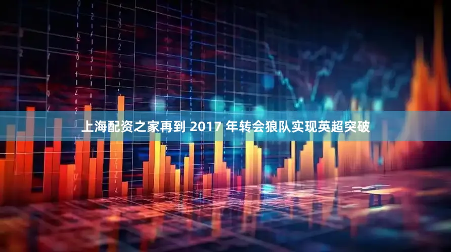 上海配资之家再到 2017 年转会狼队实现英超突破
