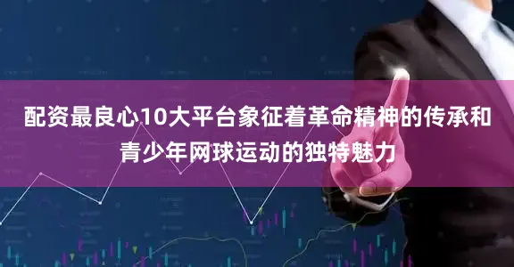 配资最良心10大平台象征着革命精神的传承和青少年网球运动的独特魅力