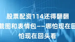 股票配资114还得翻翻那堆截图和表情包——哪怕现在回头看