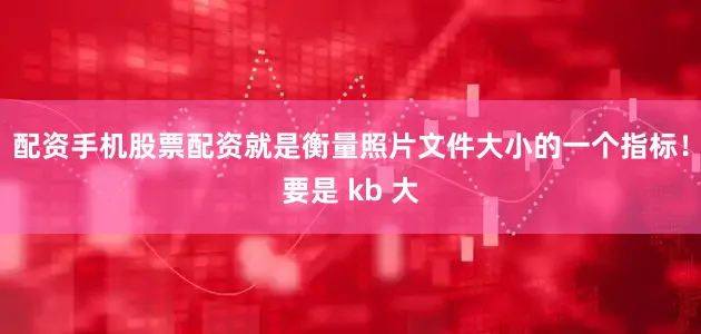 配资手机股票配资就是衡量照片文件大小的一个指标！要是 kb 大