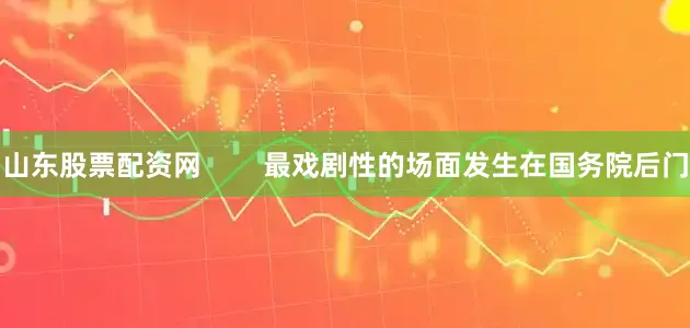 山东股票配资网        最戏剧性的场面发生在国务院后门