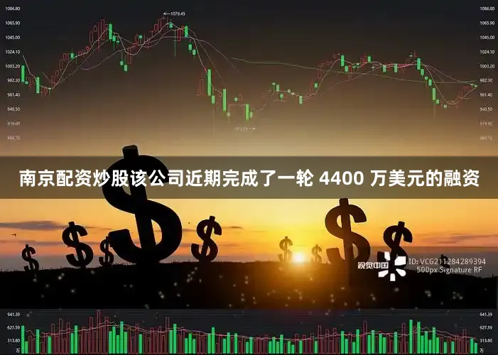 南京配资炒股该公司近期完成了一轮 4400 万美元的融资