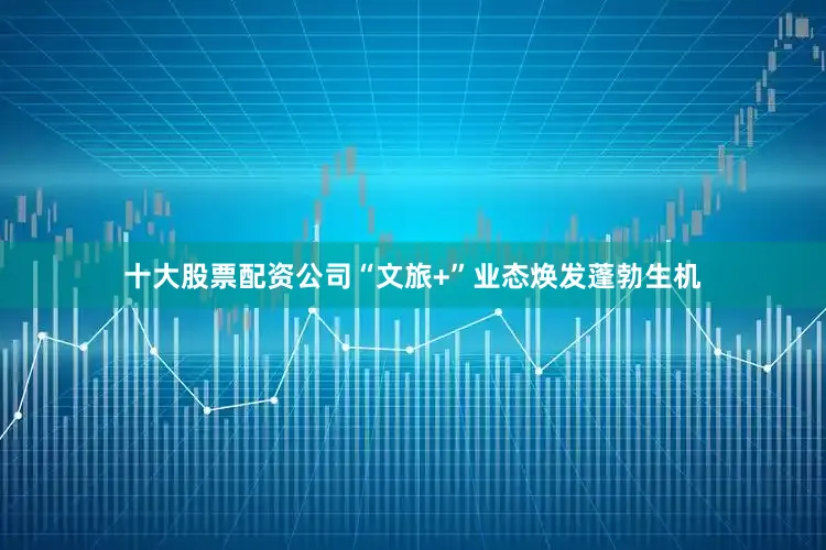 十大股票配资公司“文旅+”业态焕发蓬勃生机